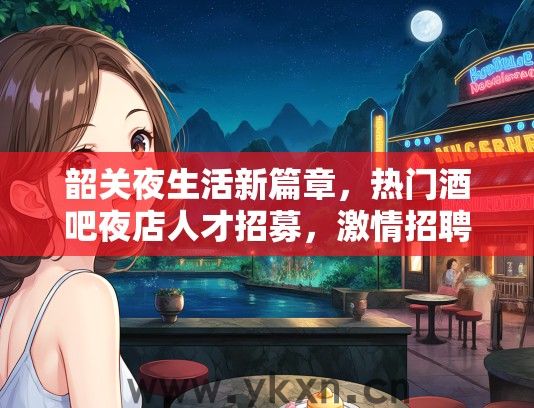 韶关夜生活新篇章，热门酒吧夜店人才招募，激情招聘中，夜店文化爱好者速来加入！