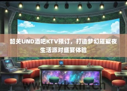 韶关UND酒吧KTV预订，打造梦幻璀璨夜生活派对盛宴体验