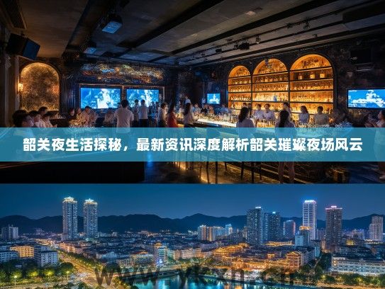 韶关夜生活探秘，最新资讯深度解析韶关璀璨夜场风云