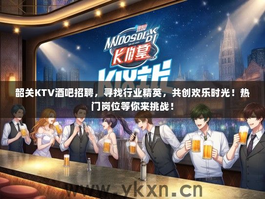韶关KTV酒吧招聘，寻找行业精英，共创欢乐时光！热门岗位等你来挑战！