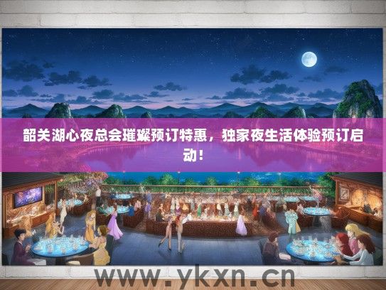 韶关湖心夜总会璀璨预订特惠，独家夜生活体验预订启动！