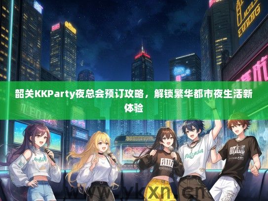 韶关KKParty夜总会预订攻略，解锁繁华都市夜生活新体验