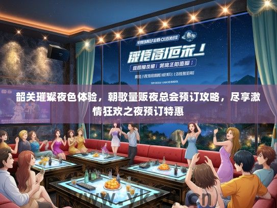 韶关璀璨夜色体验，朝歌量贩夜总会预订攻略，尽享激情狂欢之夜预订特惠